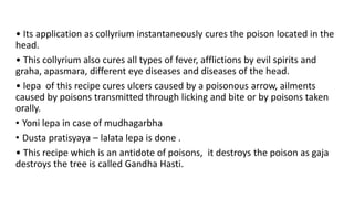 • Its application as collyrium instantaneously cures the poison located in the
head.
• This collyrium also cures all types of fever, afflictions by evil spirits and
graha, apasmara, different eye diseases and diseases of the head.
• lepa of this recipe cures ulcers caused by a poisonous arrow, ailments
caused by poisons transmitted through licking and bite or by poisons taken
orally.
• Yoni lepa in case of mudhagarbha
• Dusta pratisyaya – lalata lepa is done .
• This recipe which is an antidote of poisons, it destroys the poison as gaja
destroys the tree is called Gandha Hasti.
 