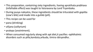• This preparation, containing sixty ingredients, having apratihata prabhava
(infalliable effect) was taught to Vaisravana by Lord Tryambaka.
• During pusya nakṣatra, these ingredients should be triturated with gopitta
(cow's bile) and made into a gutikā (pill).
• This recipe can be used for
• pana (drinking)
• añjana (collyrium)
• pralepa (anointment).
• When consumed regularly along with apt diet,it pacifies -ophthalmic
disorders such as pilla,kanduta,arbuda, timira rätryandha .
 