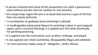 • A person smeared with paste of this preparation can catch a (poisonous)
sarpa without any fear and can swallow its visa (venom);
• this recipe helps regain life who is at death bed and live a span of life free
from any atanka (ailment).
• In constipation its gudalepa (anal anointing) is advised;
• in mudhagarbha (obstructed labour) its anointing is done in yoni (vaginal)
region; and in murcchä (fainting), it is applied over the lalata (forehead).
For pacifying poisoning,
• it is applied over the instruments such as bheri, mrdanga and played.
• It also applied over chatra (umbrella), dhvajapatākā (flags) and exhibited.
• Its mere presence makes away of –bālagraha , Vetāla ,Raksas.
 