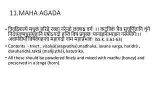 11.MAHA AGADA
• हत्िृहद्वशल्ये मधुक
ं िररद्रे रक्ा िरेन्द्रो लिणश्च िगिाः ।। कटुहत्क
ं चैि सुचूहणििाहि शंगे
हिदध्यान्मधुसंयुिाहि एषोऽगदो िस्न्त हिषं प्रयुक्ाः िािाञ्जिाभ्यञ्जि िस्योगैाः।।
अिायििीयो हिषिेगिन्ता मिागदो िाम मिाप्रभािाः ।SS.K. 5.61-63|
• Contents - trivṛt , viśalyā(aragvadha),madhuka, lavana varga, haridrā ,
daruharidrā,raktā (mañjiṣṭhā), kaṭutrika.
• All these should be powdered finely and mixed with madhu (honey) and
preserved in a śṛnga (horn).
 