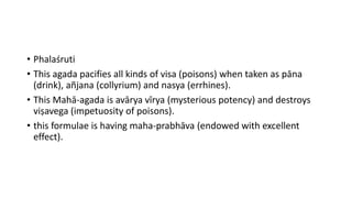 • Phalaśruti
• This agada pacifies all kinds of visa (poisons) when taken as pāna
(drink), añjana (collyrium) and nasya (errhines).
• This Mahā-agada is avārya vīrya (mysterious potency) and destroys
viṣavega (impetuosity of poisons).
• this formulae is having maha-prabhāva (endowed with excellent
effect).
 