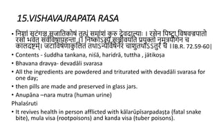 15.VISHAVAJRAPATA RASA
• हिशां सटंगञ्च सजाहिकोषं िुत्थं समांशं क
ु रु देिदाल्यााः । रसेि हिष्ट्वा हिषिििािो
रसो भिेि् सििहिषाििन्ता ।। हिष्ोऽस् सञ्जीियहि प्रयुक्ो िृमूत्योगेि च
कालदष्टम्। जटाहिषेणाक
ु हलिं िथाऽन्यैहििषैििरं चाशुिथाऽऽिुरं च ।।B.R. 72.59-60|
• Contents - śuddha tankana, niśā, haridrā, tuttha , jätikoṣa
• Bhavana dravya- devadāli svarasa
• All the ingredients are powdered and triturated with devadāli svarasa for
one day;
• then pills are made and preserved in glass jars.
• Anupāna –nara mutra (human urine)
Phalaśruti
• It revives health in person afflicted with kālarūpīsarpadaṣṭa (fatal snake
bite), mula visa (rootpoisons) and kanda visa (tuber poisons).
 