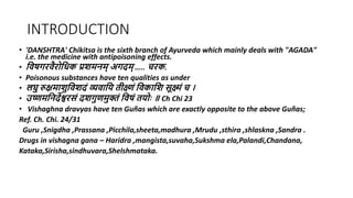 INTRODUCTION
• 'DANSHTRA' Chikitsa is the sixth branch of Ayurveda which mainly deals with "AGADA"
i.e. the medicine with antipoisoning effects.
• विषगरिैरोविक प्रशमनम् अगदम् ….. चरक.
• Poisonous substances have ten qualities as under
• लघु रुक्षमाशुविशदं व्यिावि तीक्ष्णं विकावश सूक्ष्मं च ।
• उष्णमवनदेश्वरसं दशगुणमुक्तं विषं तिोोः ॥ Ch Chi 23
• Vishaghna dravyas have ten Guñas which are exactly opposite to the above Guñas;
Ref. Ch. Chi. 24/31
Guru ,Snigdha ,Prassana ,Picchila,sheeta,madhura ,Mrudu ,sthira ,shlaskna ,Sandra .
Drugs in vishagna gana – Haridra ,mangista,suvaha,Sukshma ela,Palandi,Chandana,
Kataka,Sirisha,sindhuvara,Shelshmataka.
 