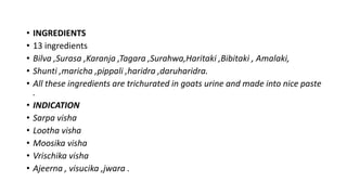 • INGREDIENTS
• 13 ingredients
• Bilva ,Surasa ,Karanja ,Tagara ,Surahwa,Haritaki ,Bibitaki , Amalaki,
• Shunti ,maricha ,pippali ,haridra ,daruharidra.
• All these ingredients are trichurated in goats urine and made into nice paste
.
• INDICATION
• Sarpa visha
• Lootha visha
• Moosika visha
• Vrischika visha
• Ajeerna , visucika ,jwara .
 