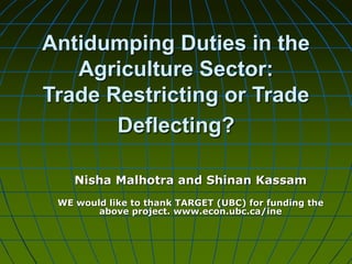 Antidumping Duties in the
Agriculture Sector:
Trade Restricting or Trade
Deflecting?
Nisha Malhotra and Shinan Kassam
WE would like to thank TARGET (UBC) for funding the
above project. www.econ.ubc.ca/ine
 