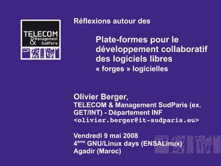 Réflexions autour des

      Plate-formes pour le
      développement collaboratif
      des logiciels libres
      « forges » logicielles


Olivier Berger,
TELECOM & Management SudParis (ex.
GET/INT) - Département INF
<olivier.berger@it­sudparis.eu>

Vendredi 9 mai 2008
4ème GNU/Linux days (ENSALinux)
Agadir (Maroc)