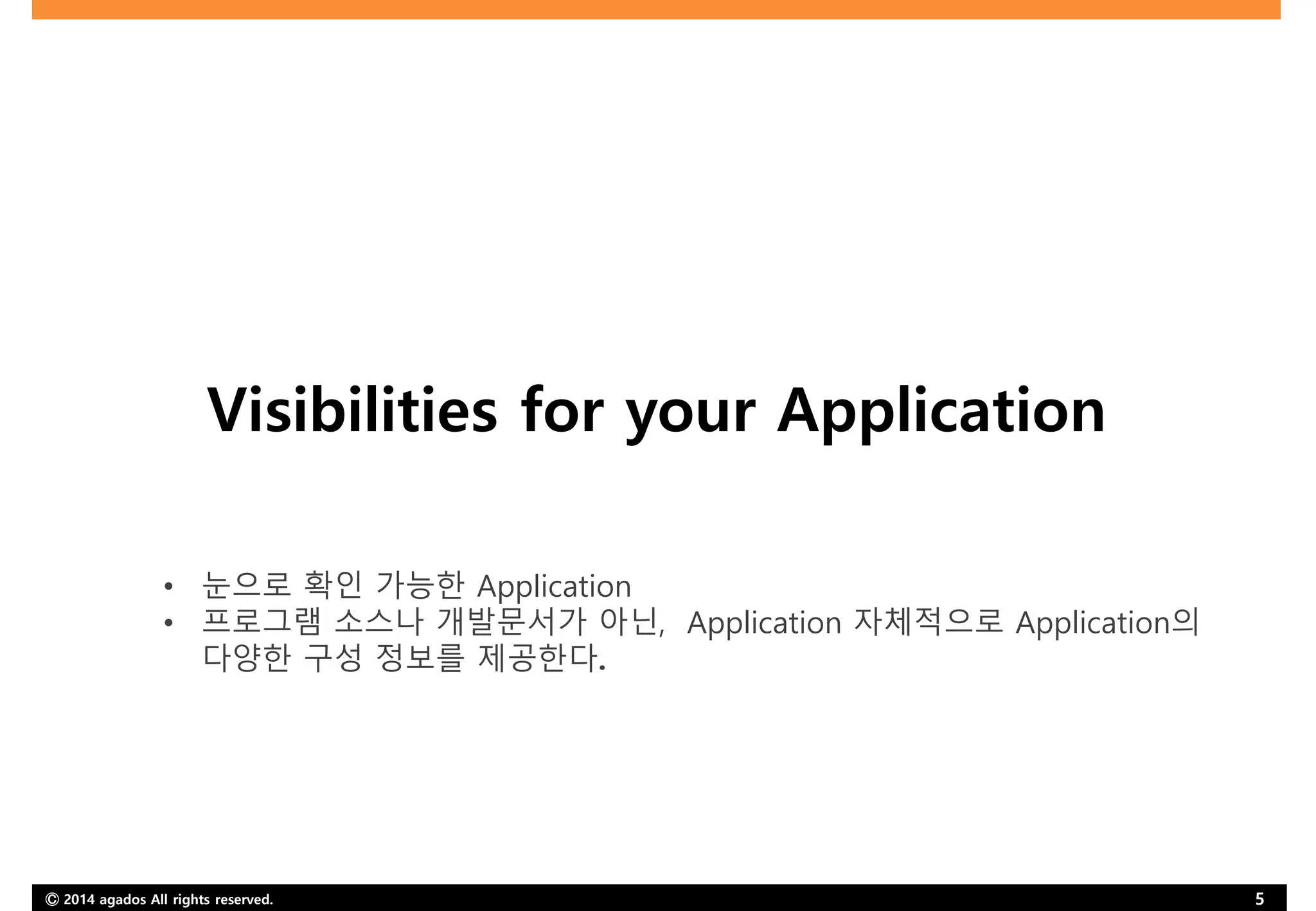 Ⓒ 2014 agados All rights reserved. 5
Visibilities for your Application
• 눈으로 확인 가능한 Application
• 프로그램 소스나 개발문서가 아닌, Application 자체적으로 Application의
다양한 구성 정보를 제공한다.
 