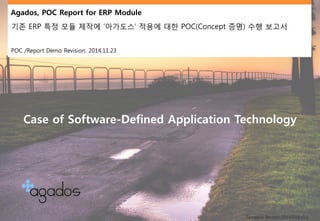 Agados, POC Report for ERP Module 
기존ERP특정모듈제작에‘아가도스’ 적용에대한POC(Concept증명) 수행보고서 
POC /Report Demo Revision: 2014.11.23 
Template Revision:20140104 v1.0 
Case of Software-Defined Application Technology  