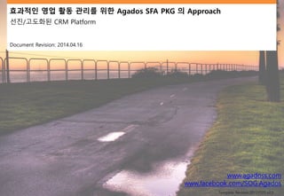 효과적인 영업 활동 관리를 위한 Agados SFA PKG 의 Approach
선진/고도화된 CRM Platform
Document Revision: 2014.04.16
www.agadoss.com
www.facebook.com/SOG.Agados
Template Revision:20131025 v2.0
 