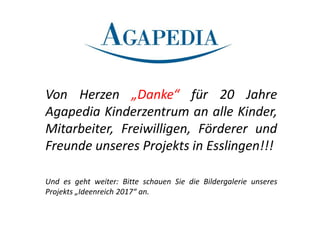 Von Herzen „Danke“ für 20 Jahre
Agapedia Kinderzentrum an alle Kinder,
Mitarbeiter, Freiwilligen, Förderer und
Freunde unseres Projekts in Esslingen!!!
Und es geht weiter: Bitte schauen Sie die Bildergalerie unseres
Projekts „Ideenreich 2017“ an.