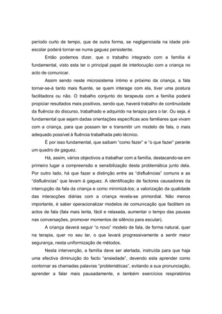 período curto de tempo, que de outra forma, se negligenciada na idade pré-
escolar poderá tornar-se numa gaguez persistente.
Então podemos dizer, que o trabalho integrado com a família é
fundamental, visto esta ter o principal papel de interlocução com a criança no
acto de comunicar.
Assim sendo neste microsistema íntimo e próximo da criança, a fala
tornar-se-á tanto mais fluente, se quem interage com ela, tiver uma postura
facilitadora ou não. O trabalho conjunto do terapeuta com a família poderá
propiciar resultados mais positivos, sendo que, haverá trabalho de continuidade
da fluência do discurso, trabalhado e adquirido na terapia para o lar. Ou seja, é
fundamental que sejam dadas orientações específicas aos familiares que vivam
com a criança, para que possam ter e transmitir um modelo de fala, o mais
adequado possível à fluência trabalhada pelo técnico.
É por isso fundamental, que saibam “como fazer” e “o que fazer” perante
um quadro de gaguez.
Há, assim, vários objectivos a trabalhar com a família, destacando-se em
primeiro lugar a compreensão e sensibilização desta problemática junto dela.
Por outro lado, há que fazer a distinção entre as “disfluências” comuns e as
“disfluências” que levam à gaguez. A identificação de factores causadores da
interrupção da fala da criança e como minimizá-los; a valorização da qualidade
das interacções diárias com a criança revela-se primordial. Não menos
importante, é saber operacionalizar modelos de comunicação que facilitem os
actos de fala (fala mais lenta, fácil e relaxada, aumentar o tempo das pausas
nas conversações, promover momentos de silêncio para escutar).
A criança deverá seguir “o novo” modelo de fala, de forma natural, quer
na terapia, quer no seu lar, o que levará progressivamente a sentir maior
segurança, nesta uniformização de métodos.
Nesta intervenção, a família deve ser alertada, instruída para que haja
uma efectiva diminuição do facto “ansiedade”, devendo esta aprender como
contornar as chamadas palavras “problemáticas”, evitando a sua pronunciação,
aprender a falar mais pausadamente, e também exercícios respiratórios
 