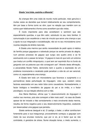 Gisela “era triste, sozinha e diferente”
As crianças têm uma visão do mundo muito particular, mais genuína e
muitas vezes as decisões que tomam relativamente ao seu comportamento,
têm por base a forma como se vêm, quer na relação que mantêm com os
outros quer relativamente à forma como acreditam que são vistas.
É muito importante para elas acreditarem e sentirem que são
especialmente queridas, e que têm valor, sobretudo no seu meio familiar. A
comunicação é por excelência o meio de vínculo que serve uma criança e que
a ajuda na sua integração e sociabilização, não só no seu microsistema como
noutras relações de âmbito mais lato.
A Gisela uma menina que sentiu necessidade de pedir apoio à médica
de família porque gaguejava e sobretudo porque se sentia privada de alegria,
num penoso processo de gaguez que surgiu aos quatro anos e se foi
acentuando com o passar do tempo. “A gaguez é mais do que tudo um sintoma
que traduz um conflito intrapsíquico, o qual sem ser exprimido fica no fundo da
garganta com as palavras que não conseguem sair”. Através desta afirmação,
a psicanalista Nicole Fabre, demonstra bem o quanto a expressão de um
problema inconsciente e recalcado pode penalizar a vida de um ser sensível,
como o é, especialmente uma criança.
A Gisela tem todo um microsistema que favorece o surgimento e a
permanência desta perturbação da linguagem, visto que, existem vários
factores associados em seu redor tidos como causadores. Nomeadamente, o
factor biológico e hereditário da gaguez do pai e do irmão, e o factor
psicológico, na sua relação afectiva com a mãe.
Ana Maria Martinez, afirma que “o desenvolvimento da linguagem é
melhor nas meninas, pois elas começam a falar mais cedo”, no caso da Gisela
apesar de ter iniciado a fala correctamente o meio envolvente desta menina,
resultou de forma negativa para o seu desenvolvimento linguístico, acabando
por desencadear uma gaguez que persistiu.
Gisela sente-se desigual e só. O castigo, o bater, o ralhar contribuíram
fortemente para a sua insegurança, provavelmente começou a gaguejar com
medo da sua enurese nocturna, que por si só, já é factor que se não
controlada, é geradora de stress. Numa situação tensa, o medo aumenta, o
 
