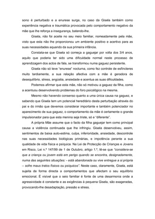 sono é perturbado e a enurese surge, no caso da Gisela também como
experiência negativa e traumática provocada pelo comportamento negativo da
mãe que lhe reforça a insegurança, batendo-lhe.
Gisela, não foi aceite no seu meio familiar, nomeadamente pela mãe,
visto que esta não lhe proporcionou um ambiente positivo e acertivo para as
suas necessidades aquando da sua primeira infância.
Constata-se que Gisela só começa a gaguejar por volta dos 3/4 anos,
aquilo que poderia ter sido uma dificuldade normal neste processo de
aprendizagem dos actos de fala, se transformou numa gaguez persistente.
Gisela não só teve “enurese” nocturna, como fez controle de esfíncteres
muito tardiamente, a sua relação afectiva com a mãe é geradora de
desequilíbrio, stress, angústia, ansiedade e acentua as suas dificuldades.
Podemos afirmar que esta mãe, não só motivou a gaguez da filha, como
a acentuou desenvolvendo problemas do foro psicológico na mesma.
Mesmo não havendo consenso quanto a uma única causa na gaguez, e
sabendo que Gisela tem um potencial hereditário desta perturbação através do
pai e do irmão que devemos considerar importante e também potenciador no
aparecimento de sua gaguez, o comportamento da mãe é certamente o grande
impulsionador para que esta menina seja triste, só e “diferente”.
A própria Mãe assume que o facto da filha gaguejar tem como principal
causa a violência continuada que lhe infringiu. Gisela desenvolveu, assim,
sentimentos de baixa auto-estima, culpa, inferioridade, ansiedade, descontrole
nas suas necessidades biológicas primárias, e impotência perante a sua
qualidade de vida física e psíquica. Na Lei de Protecção de Crianças e Jovens
em Risco, Lei n.º 147/99 de 1 de Outubro, artigo 1.º, lê-se que “considera-se
que a criança ou jovem está em perigo quando se encontra, designadamente,
numa das seguintes situações: - está abandonada ou vive entregue a si própria
– sofre maus tratos físicos ou psíquicos”. Neste caso, claramente, Gisela, está
sujeita de forma directa a comportamentos que afectam o seu equilíbrio
emocional. É visível que o seio familiar é fonte de uma desarmonia onde a
agressividade é constante e as exigências à pequena Gisela, são exageradas,
provocando-lhe desadaptação, pressão e stress.
 