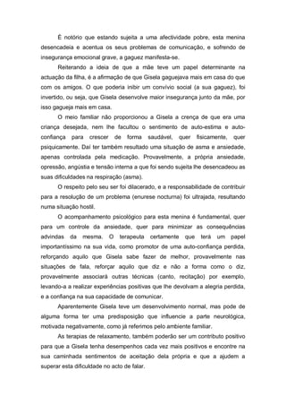 É notório que estando sujeita a uma afectividade pobre, esta menina
desencadeia e acentua os seus problemas de comunicação, e sofrendo de
insegurança emocional grave, a gaguez manifesta-se.
Reiterando a ideia de que a mãe teve um papel determinante na
actuação da filha, é a afirmação de que Gisela gaguejava mais em casa do que
com os amigos. O que poderia inibir um convívio social (a sua gaguez), foi
invertido, ou seja, que Gisela desenvolve maior insegurança junto da mãe, por
isso gagueja mais em casa.
O meio familiar não proporcionou a Gisela a crença de que era uma
criança desejada, nem lhe facultou o sentimento de auto-estima e auto-
confiança para crescer de forma saudável, quer fisicamente, quer
psiquicamente. Daí ter também resultado uma situação de asma e ansiedade,
apenas controlada pela medicação. Provavelmente, a própria ansiedade,
opressão, angústia e tensão interna a que foi sendo sujeita lhe desencadeou as
suas dificuldades na respiração (asma).
O respeito pelo seu ser foi dilacerado, e a responsabilidade de contribuir
para a resolução de um problema (enurese nocturna) foi ultrajada, resultando
numa situação hostil.
O acompanhamento psicológico para esta menina é fundamental, quer
para um controle da ansiedade, quer para minimizar as consequências
advindas da mesma. O terapeuta certamente que terá um papel
importantíssimo na sua vida, como promotor de uma auto-confiança perdida,
reforçando aquilo que Gisela sabe fazer de melhor, provavelmente nas
situações de fala, reforçar aquilo que diz e não a forma como o diz,
provavelmente associará outras técnicas (canto, recitação) por exemplo,
levando-a a realizar experiências positivas que lhe devolvam a alegria perdida,
e a confiança na sua capacidade de comunicar.
Aparentemente Gisela teve um desenvolvimento normal, mas pode de
alguma forma ter uma predisposição que influencie a parte neurológica,
motivada negativamente, como já referimos pelo ambiente familiar.
As terapias de relaxamento, também poderão ser um contributo positivo
para que a Gisela tenha desempenhos cada vez mais positivos e encontre na
sua caminhada sentimentos de aceitação dela própria e que a ajudem a
superar esta dificuldade no acto de falar.
 