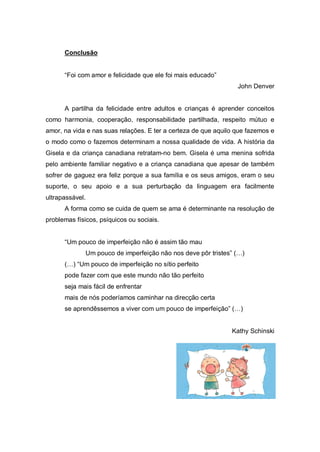 Conclusão
“Foi com amor e felicidade que ele foi mais educado”
John Denver
A partilha da felicidade entre adultos e crianças é aprender conceitos
como harmonia, cooperação, responsabilidade partilhada, respeito mútuo e
amor, na vida e nas suas relações. E ter a certeza de que aquilo que fazemos e
o modo como o fazemos determinam a nossa qualidade de vida. A história da
Gisela e da criança canadiana retratam-no bem. Gisela é uma menina sofrida
pelo ambiente familiar negativo e a criança canadiana que apesar de também
sofrer de gaguez era feliz porque a sua família e os seus amigos, eram o seu
suporte, o seu apoio e a sua perturbação da linguagem era facilmente
ultrapassável.
A forma como se cuida de quem se ama é determinante na resolução de
problemas físicos, psíquicos ou sociais.
“Um pouco de imperfeição não é assim tão mau
Um pouco de imperfeição não nos deve pôr tristes” (…)
(…) “Um pouco de imperfeição no sítio perfeito
pode fazer com que este mundo não tão perfeito
seja mais fácil de enfrentar
mais de nós poderíamos caminhar na direcção certa
se aprendêssemos a viver com um pouco de imperfeição” (…)
Kathy Schinski
 