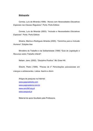 Bibliografia
Correia, Luís de Miranda (1999). “Alunos com Necessidades Educativas
Especiais nas Classes Regulares”. Porto. Porto Editora
Correia, Luís de Miranda (2003). “Inclusão e Necessidades Educativas
Especiais”. Porto. Porto Editora
Silveira, Marina e Rodrigues Almeida (2005). “Caminhos para a Inclusão
Humana”. Edições Asa
Ministério do Trabalho e da Solidariedade (1999) “Guia de Legislação e
Recursos sobre Trabalho Infantil”.
Nelsen, Jane. (2002). “Disciplina Positiva”. Mc Graw Hill.
Strecht, Pedro (1999). “Precisa de ti” Perturbações psicossociais em
crianças e adolescentes. Lisboa: Assírio e Alvim
Artigos de pesquisa na Internet:
www.gagowebsite.com
www.paginasterra.com.br
www.cercifaf.org.pt
www.seegnal.pt
Material de apoio facultado pela Professora.
 