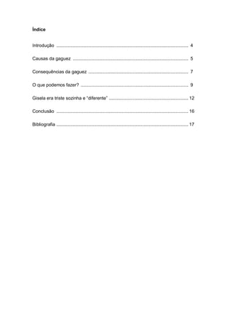Índice
Introdução ....................................................................................................... 4
Causas da gaguez .......................................................................................... 5
Consequências da gaguez .............................................................................. 7
O que podemos fazer? .................................................................................... 9
Gisela era triste sozinha e “diferente” .............................................................. 12
Conclusão ....................................................................................................... 16
Bibliografia ....................................................................................................... 17
 