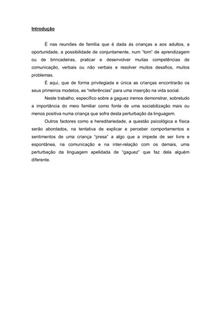 Introdução
É nas reuniões de família que é dada às crianças a aos adultos, a
oportunidade, a possibilidade de conjuntamente, num “tom” de aprendizagem
ou de brincadeiras, praticar e desenvolver muitas competências de
comunicação, verbais ou não verbais e resolver muitos desafios, muitos
problemas.
É aqui, que de forma privilegiada e única as crianças encontrarão os
seus primeiros modelos, as “referências” para uma inserção na vida social.
Neste trabalho, específico sobre a gaguez iremos demonstrar, sobretudo
a importância do meio familiar como fonte de uma sociabilização mais ou
menos positiva numa criança que sofra desta perturbação da linguagem.
Outros factores como a hereditariedade, a questão psicológica e física
serão abordados, na tentativa de explicar e perceber comportamentos e
sentimentos de uma criança “presa” a algo que a impede de ser livre e
espontânea, na comunicação e na inter-relação com os demais, uma
perturbação da linguagem apelidada de “gaguez” que faz dela alguém
diferente.
 