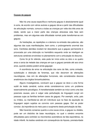 Causas da gaguez
Não há uma causa específica e nenhuma gaguez é absolutamente igual
à outra, de acordo com vários autores a gaguez dá-se a partir das dificuldades
de articulação normais, comuns a todas as crianças por volta dos três anos de
idade, sendo que a maior parte das crianças atravessa esta fase sem
problemas, mas em algumas esta dificuldade normal pode transformar-se em
gaguez.
As hesitações, as repetições e a demora na emissão das palavras, são
algumas das suas manifestações, bem como, o prolongamento anormal dos
sons. Cientistas alemães revelam ter descoberto que a gaguez permanente é
provocada por uma disfunção no hemisfério esquerdo onde se interligam as
estruturas cerebrais envolvidas no planeamento com a articulação do discurso.
Como foi já foi referido, esta pode ter início entre os dois e os quatro
anos e cerca de metade das crianças em que a gaguez persiste até aos cinco
anos, quando adultos podem ainda gaguejar.
A ocorrência de erros na articulação dos sons da fala, como omissão,
substituição e distorção de fonemas, que não decorram de alterações
neurológicas, mas sim de alterações funcionais, são considerados desvios
anatómicos dos órgãos fonoarticulatórios.
Alguns investigadores, concluem que a gaguez se deve a uma forma
subtil de lesão cerebral, outros ainda consideram-na como um problema
essencialmente psicológico. A hereditariedade também se inclui como uma das
possíveis causas, pois é vulgar esta perturbação da linguagem surgir em
pessoas cujas as famílias tenham casos de gaguez. Por exemplo, avós, pais
ou irmãos, ou manifestar-se até em indivíduos que na fase da aquisição da
linguagem sejam sujeitos ao convívio com pessoas gagas. Daí se poder
concluir, da importância do meio para o surgimento desta perturbação da fala.
Não havendo consenso quanto a uma causa única, a gaguez ou dislalia,
pode ser um distúrbio de base neurológica, no qual o cérebro encontre
dificuldades para controlar os movimentos automáticos da fala espontânea, na
idade infantil. As lesões cerebrais em consequência da hipoxia, prematuridade
 