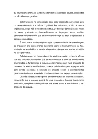 ou traumatismo craniano, também podem ser consideradas causas, associadas
ou não à herança genética.
Este transtorno na comunicação pode estar associado a um atraso geral
do desenvolvimento e a deficits cognitivos. Por outro lado, e não de menos
importância, surge-nos a deficiência auditiva, pode surgir como causa de maior
ou menor gravidade no desenvolvimento da linguagem, sendo também
pertinente o momento em que esta deficiência surja, ou seja, diagnosticada e
com que intensidade.
É facto, que a surdez adquirida após o processo inicial da aprendizagem
da linguagem oral causa menos transtorno sobre o desenvolvimento da fala,
aquisição de vocabulário e estrutura linguística, do que uma surdez adquirida
na fase pré-verbal.
Relativamente, ao desenvolvimento afectivo e social, podemos afirmar
que são factores fundamentais que estão associados a todos os anteriormente
enumerados, é fundamental o indivíduo estar inserido num meio ambiente de
harmonia de afectos e estímulos (a começar pelo familiar), pois a gaguez anda
sem dúvida associada a situação de pressão social, a acontecimentos
geradores de stress e ansiedade, principalmente os que exigem comunicação.
Quando a afectividade é pobre existem traumas de infância associados,
certamente que a criança sofrerá de uma profunda e dolorosa insegurança
emocional, que poderá acompanhá-la, até à fase adulta e até acentuar o seu
problema de gaguez.
 