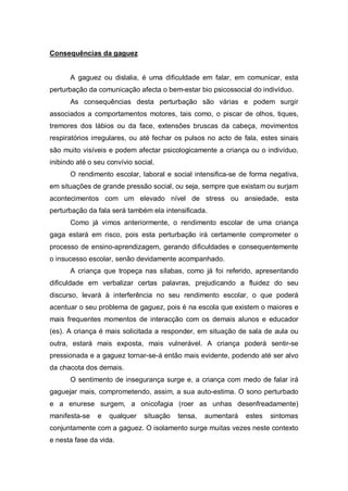 Consequências da gaguez
A gaguez ou dislalia, é uma dificuldade em falar, em comunicar, esta
perturbação da comunicação afecta o bem-estar bio psicossocial do indivíduo.
As consequências desta perturbação são várias e podem surgir
associados a comportamentos motores, tais como, o piscar de olhos, tiques,
tremores dos lábios ou da face, extensões bruscas da cabeça, movimentos
respiratórios irregulares, ou até fechar os pulsos no acto de fala, estes sinais
são muito visíveis e podem afectar psicologicamente a criança ou o indivíduo,
inibindo até o seu convívio social.
O rendimento escolar, laboral e social intensifica-se de forma negativa,
em situações de grande pressão social, ou seja, sempre que existam ou surjam
acontecimentos com um elevado nível de stress ou ansiedade, esta
perturbação da fala será também ela intensificada.
Como já vimos anteriormente, o rendimento escolar de uma criança
gaga estará em risco, pois esta perturbação irá certamente comprometer o
processo de ensino-aprendizagem, gerando dificuldades e consequentemente
o insucesso escolar, senão devidamente acompanhado.
A criança que tropeça nas sílabas, como já foi referido, apresentando
dificuldade em verbalizar certas palavras, prejudicando a fluidez do seu
discurso, levará à interferência no seu rendimento escolar, o que poderá
acentuar o seu problema de gaguez, pois é na escola que existem o maiores e
mais frequentes momentos de interacção com os demais alunos e educador
(es). A criança é mais solicitada a responder, em situação de sala de aula ou
outra, estará mais exposta, mais vulnerável. A criança poderá sentir-se
pressionada e a gaguez tornar-se-á então mais evidente, podendo até ser alvo
da chacota dos demais.
O sentimento de insegurança surge e, a criança com medo de falar irá
gaguejar mais, comprometendo, assim, a sua auto-estima. O sono perturbado
e a enurese surgem, a onicofagia (roer as unhas desenfreadamente)
manifesta-se e qualquer situação tensa, aumentará estes sintomas
conjuntamente com a gaguez. O isolamento surge muitas vezes neste contexto
e nesta fase da vida.
 