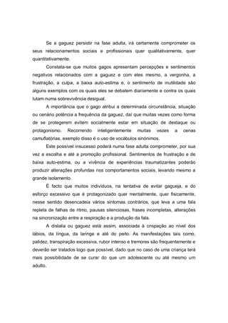 Se a gaguez persistir na fase adulta, irá certamente comprometer os
seus relacionamentos sociais e profissionais quer qualitativamente, quer
quantitativamente.
Constata-se que muitos gagos apresentam percepções e sentimentos
negativos relacionados com a gaguez e com eles mesmo, a vergonha, a
frustração, a culpa, a baixa auto-estima e, o sentimento de inutilidade são
alguns exemplos com os quais eles se debatem diariamente e contra os quais
lutam numa sobrevivência desigual.
A importância que o gago atribui a determinada circunstância, situação
ou cenário potência a frequência da gaguez, daí que muitas vezes como forma
de se protegerem evitem socialmente estar em situação de destaque ou
protagonismo. Recorrendo inteligentemente muitas vezes a cenas
camuflatórias, exemplo disso é o uso de vocábulos sinónimos.
Este possível insucesso poderá numa fase adulta comprometer, por sua
vez a escolha e até a promoção profissional. Sentimentos de frustração e de
baixa auto-estima, ou a vivência de experiências traumatizantes poderão
produzir alterações profundas nos comportamentos sociais, levando mesmo a
grande isolamento.
É facto que muitos indivíduos, na tentativa de evitar gagueja, e do
esforço excessivo que é protagonizado quer mentalmente, quer fisicamente,
nesse sentido desencadeia vários sintomas contrários, que leva a uma fala
repleta de falhas de ritmo, pausas silenciosas, frases incompletas, alterações
na sincronização entre a respiração e a produção da fala.
A dislalia ou gaguez está assim, associada à crispação ao nível dos
lábios, da língua, da laringe e até do peito. As manifestações tais como,
palidez, transpiração excessiva, rubor intenso e tremores são frequentemente e
deverão ser tratados logo que possível, dado que no caso de uma criança terá
mais possibilidade de se curar do que um adolescente ou até mesmo um
adulto.
 