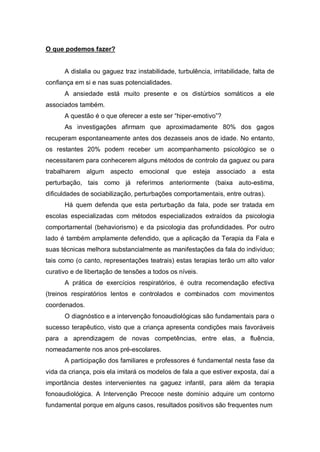 O que podemos fazer?
A dislalia ou gaguez traz instabilidade, turbulência, irritabilidade, falta de
confiança em si e nas suas potencialidades.
A ansiedade está muito presente e os distúrbios somáticos a ele
associados também.
A questão é o que oferecer a este ser “hiper-emotivo”?
As investigações afirmam que aproximadamente 80% dos gagos
recuperam espontaneamente antes dos dezasseis anos de idade. No entanto,
os restantes 20% podem receber um acompanhamento psicológico se o
necessitarem para conhecerem alguns métodos de controlo da gaguez ou para
trabalharem algum aspecto emocional que esteja associado a esta
perturbação, tais como já referimos anteriormente (baixa auto-estima,
dificuldades de sociabilização, perturbações comportamentais, entre outras).
Há quem defenda que esta perturbação da fala, pode ser tratada em
escolas especializadas com métodos especializados extraídos da psicologia
comportamental (behaviorismo) e da psicologia das profundidades. Por outro
lado é também amplamente defendido, que a aplicação da Terapia da Fala e
suas técnicas melhora substancialmente as manifestações da fala do indivíduo;
tais como (o canto, representações teatrais) estas terapias terão um alto valor
curativo e de libertação de tensões a todos os níveis.
A prática de exercícios respiratórios, é outra recomendação efectiva
(treinos respiratórios lentos e controlados e combinados com movimentos
coordenados.
O diagnóstico e a intervenção fonoaudiológicas são fundamentais para o
sucesso terapêutico, visto que a criança apresenta condições mais favoráveis
para a aprendizagem de novas competências, entre elas, a fluência,
nomeadamente nos anos pré-escolares.
A participação dos familiares e professores é fundamental nesta fase da
vida da criança, pois ela imitará os modelos de fala a que estiver exposta, daí a
importância destes intervenientes na gaguez infantil, para além da terapia
fonoaudiológica. A Intervenção Precoce neste domínio adquire um contorno
fundamental porque em alguns casos, resultados positivos são frequentes num
 