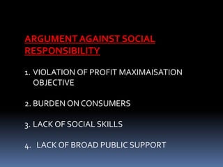 ARGUMENT AGAINST SOCIAL
RESPONSIBILITY
1. VIOLATION OF PROFIT MAXIMAISATION
OBJECTIVE
2. BURDEN ON CONSUMERS
3. LACK OF SOCIAL SKILLS
4. LACK OF BROAD PUBLIC SUPPORT
 