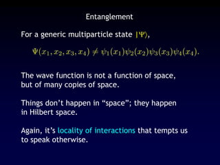 Entanglement
For a generic multiparticle state |,
The wave function is not a function of space,
but of many copies of space.
Things don’t happen in “space”; they happen
in Hilbert space.
Again, it’s locality of interactions that tempts us
to speak otherwise.
 