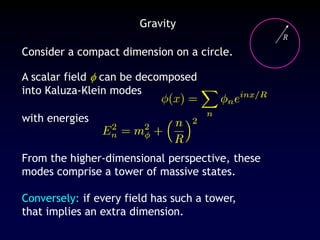 Gravity
Consider a compact dimension on a circle.
R
A scalar field  can be decomposed
into Kaluza-Klein modes
with energies
From the higher-dimensional perspective, these
modes comprise a tower of massive states.
Conversely: if every field has such a tower,
that implies an extra dimension.
 