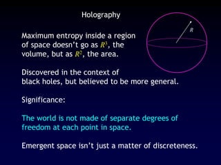 R
Holography
Maximum entropy inside a region
of space doesn’t go as R3, the
volume, but as R2, the area.
Discovered in the context of
black holes, but believed to be more general.
Significance:
The world is not made of separate degrees of
freedom at each point in space.
Emergent space isn’t just a matter of discreteness.
 