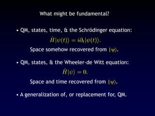 • QM, states, time, & the Schrödinger equation:
Space somehow recovered from |.
• QM, states, & the Wheeler-de Witt equation:
Space and time recovered from |.
• A generalization of, or replacement for, QM.
What might be fundamental?
 