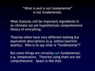 “What is and is not fundamental”
is not fundamental.
What features will be important ingredients in
an ultimate (as yet hypothetical) comprehensive
theory of everything.
Theories often have very different-looking but
equivalent descriptions (e.g. soliton/particle
duality). Who is to say what is “fundamental”?
But some things are certainly not fundamental;
e.g. temperature. Theories using them are not
comprehensive. Space is like that.
 