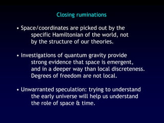 Closing ruminations
• Space/coordinates are picked out by the
specific Hamiltonian of the world, not
by the structure of our theories.
• Investigations of quantum gravity provide
strong evidence that space is emergent,
and in a deeper way than local discreteness.
Degrees of freedom are not local.
• Unwarranted speculation: trying to understand
the early universe will help us understand
the role of space & time.
 