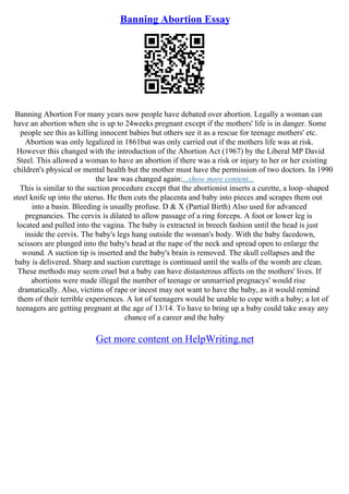 Banning Abortion Essay
Banning Abortion For many years now people have debated over abortion. Legally a woman can
have an abortion when she is up to 24weeks pregnant except if the mothers' life is in danger. Some
people see this as killing innocent babies but others see it as a rescue for teenage mothers' etc.
Abortion was only legalized in 1861but was only carried out if the mothers life was at risk.
However this changed with the introduction of the Abortion Act (1967) by the Liberal MP David
Steel. This allowed a woman to have an abortion if there was a risk or injury to her or her existing
children's physical or mental health but the mother must have the permission of two doctors. In 1990
the law was changed again:...show more content...
This is similar to the suction procedure except that the abortionist inserts a curette, a loop–shaped
steel knife up into the uterus. He then cuts the placenta and baby into pieces and scrapes them out
into a basin. Bleeding is usually profuse. D & X (Partial Birth) Also used for advanced
pregnancies. The cervix is dilated to allow passage of a ring forceps. A foot or lower leg is
located and pulled into the vagina. The baby is extracted in breech fashion until the head is just
inside the cervix. The baby's legs hang outside the woman's body. With the baby facedown,
scissors are plunged into the baby's head at the nape of the neck and spread open to enlarge the
wound. A suction tip is inserted and the baby's brain is removed. The skull collapses and the
baby is delivered. Sharp and suction curettage is continued until the walls of the womb are clean.
These methods may seem cruel but a baby can have distasterous affects on the mothers' lives. If
abortions were made illegal the number of teenage or unmarried pregnacys' would rise
dramatically. Also, victims of rape or incest may not want to have the baby, as it would remind
them of their terrible experiences. A lot of teenagers would be unable to cope with a baby; a lot of
teenagers are getting pregnant at the age of 13/14. To have to bring up a baby could take away any
chance of a career and the baby
Get more content on HelpWriting.net
 