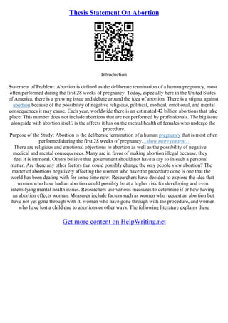 Thesis Statement On Abortion
Introduction
Statement of Problem: Abortion is defined as the deliberate termination of a human pregnancy, most
often performed during the first 28 weeks of pregnancy. Today, especially here in the United States
of America, there is a growing issue and debate around the idea of abortion. There is a stigma against
abortion because of the possibility of negative religious, political, medical, emotional, and mental
consequences it may cause. Each year, worldwide there is an estimated 42 billion abortions that take
place. This number does not include abortions that are not performed by professionals. The big issue
alongside with abortion itself, is the affects it has on the mental health of females who undergo the
procedure.
Purpose of the Study: Abortion is the deliberate termination of a human pregnancy that is most often
performed during the first 28 weeks of pregnancy....show more content...
There are religious and emotional objections to abortion as well as the possibility of negative
medical and mental consequences. Many are in favor of making abortion illegal because, they
feel it is immoral. Others believe that government should not have a say so in such a personal
matter. Are there any other factors that could possibly change the way people view abortion? The
matter of abortions negatively affecting the women who have the procedure done is one that the
world has been dealing with for some time now. Researchers have decided to explore the idea that
women who have had an abortion could possibly be at a higher risk for developing and even
intensifying mental health issues. Researchers use various measures to determine if or how having
an abortion effects woman. Measures include factors such as women who request an abortion but
have not yet gone through with it, women who have gone through with the procedure, and women
who have lost a child due to abortions or other ways. The following literature explains these
Get more content on HelpWriting.net
 