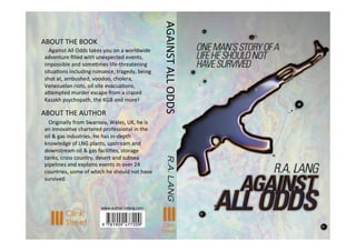 ABOUT	
  THE	
  BOOK	
  
	
  	
  	
  Against	
  All	
  Odds	
  takes	
  you	
  on	
  a	
  worldwide	
  
adventure	
  ﬁlled	
  with	
  unexpected	
  events,	
  
impossible	
  and	
  someBmes	
  life-­‐threatening	
  
situaBons	
  including	
  romance,	
  tragedy,	
  being	
  
shot	
  at,	
  ambushed,	
  voodoo,	
  cholera,	
  
Venezuelan	
  riots,	
  oil	
  site	
  evacuaBons,	
  
aGempted	
  murder	
  escape	
  from	
  a	
  crazed	
  
Kazakh	
  psychopath,	
  the	
  KGB	
  and	
  more!	
  
ABOUT	
  THE	
  AUTHOR	
  
	
  	
  	
  Originally	
  from	
  Swansea,	
  Wales,	
  UK,	
  he	
  is	
  
an	
  innovaBve	
  chartered	
  professional	
  in	
  the	
  
oil	
  &	
  gas	
  industries.	
  He	
  has	
  in-­‐depth	
  
knowledge	
  of	
  LNG	
  plants,	
  upstream	
  and	
  
downstream	
  oil	
  &	
  gas	
  faciliBes,	
  storage	
  
tanks,	
  cross	
  country,	
  desert	
  and	
  subsea	
  
pipelines	
  and	
  explains	
  events	
  in	
  over	
  24	
  
countries,	
  some	
  of	
  which	
  he	
  should	
  not	
  have	
  
survived.	
  
AGAINST	
  ALL	
  ODDS	
  R.A.LANG
www.author-­‐ralang.com	
  	
  
Clink
Street Clink
Street
 