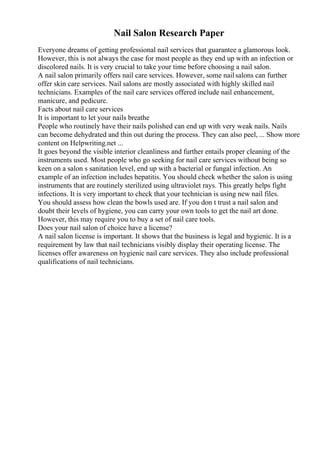 Nail Salon Research Paper
Everyone dreams of getting professional nail services that guarantee a glamorous look.
However, this is not always the case for most people as they end up with an infection or
discolored nails. It is very crucial to take your time before choosing a nail salon.
A nail salon primarily offers nail care services. However, some nailsalons can further
offer skin care services. Nail salons are mostly associated with highly skilled nail
technicians. Examples of the nail care services offered include nail enhancement,
manicure, and pedicure.
Facts about nail care services
It is important to let your nails breathe
People who routinely have their nails polished can end up with very weak nails. Nails
can become dehydrated and thin out during the process. They can also peel, ... Show more
content on Helpwriting.net ...
It goes beyond the visible interior cleanliness and further entails proper cleaning of the
instruments used. Most people who go seeking for nail care services without being so
keen on a salon s sanitation level, end up with a bacterial or fungal infection. An
example of an infection includes hepatitis. You should check whether the salon is using
instruments that are routinely sterilized using ultraviolet rays. This greatly helps fight
infections. It is very important to check that your technician is using new nail files.
You should assess how clean the bowls used are. If you don t trust a nail salon and
doubt their levels of hygiene, you can carry your own tools to get the nail art done.
However, this may require you to buy a set of nail care tools.
Does your nail salon of choice have a license?
A nail salon license is important. It shows that the business is legal and hygienic. It is a
requirement by law that nail technicians visibly display their operating license. The
licenses offer awareness on hygienic nail care services. They also include professional
qualifications of nail technicians.
 
