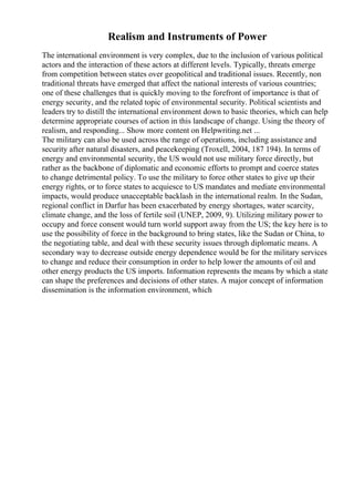 Realism and Instruments of Power
The international environment is very complex, due to the inclusion of various political
actors and the interaction of these actors at different levels. Typically, threats emerge
from competition between states over geopolitical and traditional issues. Recently, non
traditional threats have emerged that affect the national interests of various countries;
one of these challenges that is quickly moving to the forefront of importance is that of
energy security, and the related topic of environmental security. Political scientists and
leaders try to distill the international environment down to basic theories, which can help
determine appropriate courses of action in this landscape of change. Using the theory of
realism, and responding... Show more content on Helpwriting.net ...
The military can also be used across the range of operations, including assistance and
security after natural disasters, and peacekeeping (Troxell, 2004, 187 194). In terms of
energy and environmental security, the US would not use military force directly, but
rather as the backbone of diplomatic and economic efforts to prompt and coerce states
to change detrimental policy. To use the military to force other states to give up their
energy rights, or to force states to acquiesce to US mandates and mediate environmental
impacts, would produce unacceptable backlash in the international realm. In the Sudan,
regional conflict in Darfur has been exacerbated by energy shortages, water scarcity,
climate change, and the loss of fertile soil (UNEP, 2009, 9). Utilizing military power to
occupy and force consent would turn world support away from the US; the key here is to
use the possibility of force in the background to bring states, like the Sudan or China, to
the negotiating table, and deal with these security issues through diplomatic means. A
secondary way to decrease outside energy dependence would be for the military services
to change and reduce their consumption in order to help lower the amounts of oil and
other energy products the US imports. Information represents the means by which a state
can shape the preferences and decisions of other states. A major concept of information
dissemination is the information environment, which
 