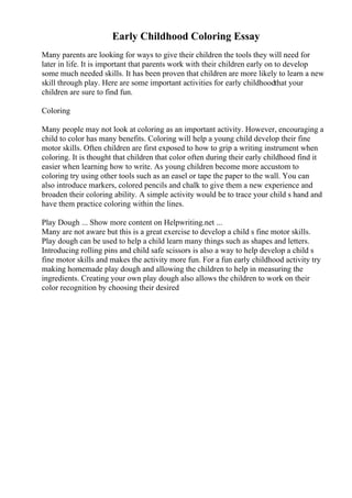 Early Childhood Coloring Essay
Many parents are looking for ways to give their children the tools they will need for
later in life. It is important that parents work with their children early on to develop
some much needed skills. It has been proven that children are more likely to learn a new
skill through play. Here are some important activities for early childhoodthat your
children are sure to find fun.
Coloring
Many people may not look at coloring as an important activity. However, encouraging a
child to color has many benefits. Coloring will help a young child develop their fine
motor skills. Often children are first exposed to how to grip a writing instrument when
coloring. It is thought that children that color often during their early childhood find it
easier when learning how to write. As young children become more accustom to
coloring try using other tools such as an easel or tape the paper to the wall. You can
also introduce markers, colored pencils and chalk to give them a new experience and
broaden their coloring ability. A simple activity would be to trace your child s hand and
have them practice coloring within the lines.
Play Dough ... Show more content on Helpwriting.net ...
Many are not aware but this is a great exercise to develop a child s fine motor skills.
Play dough can be used to help a child learn many things such as shapes and letters.
Introducing rolling pins and child safe scissors is also a way to help develop a child s
fine motor skills and makes the activity more fun. For a fun early childhood activity try
making homemade play dough and allowing the children to help in measuring the
ingredients. Creating your own play dough also allows the children to work on their
color recognition by choosing their desired
 