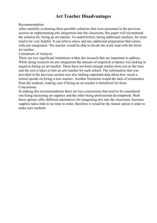 Art Teacher Disadvantages
Recommendation
After carefully evaluating three possible solutions that were presented in the previous
section on implementing arts integration into the classroom, this paper will recommend
the solution be, hiring an art teacher. As stated before, hiring additional teachers, for most
tend to be very helpful. It can relieve stress and any additional preparation that comes
with arts integration. The teacher would be able to divide the work load with the hired
art teacher.
Limitations of Analysis
There are two significant limitations within the research that are important to address.
While doing research on arts integration the amount of empirical evidence was lacking in
regard to hiring an art teacher. There have not been enough studies done yet on the time
and the cost it takes to hire an arts teacher for each school. The information that was
provided in the previous section was also lacking important data about how much a
school spends on hiring a new teacher. Another limitation would the lack of testimonies
from the students, making sure if hiring an art teacher is beneficial for them.
Concessions
In making this recommendation there are two concessions that need to be considered:
one being increasing art supplies and the other being professional development. Both
these options offer different alternatives for integrating arts into the classroom. Increase
supplies takes little to no time to order, therefore it would be the fastest option it order to
make sure students
 