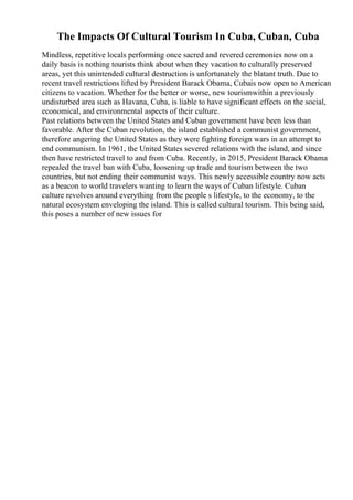 The Impacts Of Cultural Tourism In Cuba, Cuban, Cuba
Mindless, repetitive locals performing once sacred and revered ceremonies now on a
daily basis is nothing tourists think about when they vacation to culturally preserved
areas, yet this unintended cultural destruction is unfortunately the blatant truth. Due to
recent travel restrictions lifted by President Barack Obama, Cubais now open to American
citizens to vacation. Whether for the better or worse, new tourismwithin a previously
undisturbed area such as Havana, Cuba, is liable to have significant effects on the social,
economical, and environmental aspects of their culture.
Past relations between the United States and Cuban government have been less than
favorable. After the Cuban revolution, the island established a communist government,
therefore angering the United States as they were fighting foreign wars in an attempt to
end communism. In 1961, the United States severed relations with the island, and since
then have restricted travel to and from Cuba. Recently, in 2015, President Barack Obama
repealed the travel ban with Cuba, loosening up trade and tourism between the two
countries, but not ending their communist ways. This newly accessible country now acts
as a beacon to world travelers wanting to learn the ways of Cuban lifestyle. Cuban
culture revolves around everything from the people s lifestyle, to the economy, to the
natural ecosystem enveloping the island. This is called cultural tourism. This being said,
this poses a number of new issues for
 