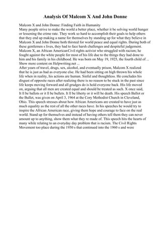 Analysis Of Malcom X And John Donne
Malcom X and John Donne: Finding Faith in Humanity
Many people strive to make the world a better place, whether it be solving world hunger
or lessening the crime rate. They work so hard to accomplish their goals to help others
that they end up making a name for themselves by standing up for what they believe in
Malcom X and John Donne both thirsted for world peace and equal rights. During both of
these gentlemen s lives, they had to face harsh challenges and despiteful judgement.
Malcom X, an African AmericanCivil rights activist who struggled with racism; he
fought against the white people for most of his life due to the things they had done to
him and his family in his childhood. He was born on May 19, 1925, the fourth child of ...
Show more content on Helpwriting.net ...
After years of travel, drugs, sex, alcohol, and eventually prison, Malcom X realized
that he is just as bad as everyone else. He had been sitting on high thrown his whole
life when in reality, his actions are human. Sinful and thoughtless. He concludes his
disgust of opposite races after realizing there is no reason to be stuck in the past since
life keeps moving forward and all grudges do is hold everyone back. His life moved
on, arguing that all men are created equal and should be treated as such. X once said,
It ll be ballots or it ll be bullets. It ll be liberty or it will be death. His speech Ballot or
the Bullet, was given on April 3, 1964 at the Cory Methodist Church in Cleveland,
Ohio. This speech stresses about how African Americans are created to have just as
much equality as the rest of all the other races have. In his speeches he would try to
inspire the African American race, giving them hope and courage to face on the real
world. Stand up for themselves and instead of having others tell them they can never
amount up to anything, show them what they re made of. This speech hits the hearts of
many while relating to an everyday day problem that is racism. The Civil Rights
Movement too place during the 1950 s that continued into the 1960 s and were
 