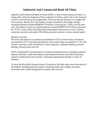 Industrial And Commercial Bank Of China
Industrial and Commercial Bank of China (ICBC), a state owned commercial bank, is a
strong pillar of the development of basic industries in China, and its role in the financial
system is and will always be irreplaceable. The most obvious function is to support the
real economy. During 2015, the balance of loans extended by the bankto strategic
emerging industries reached RMB369.729 billion, increasing by 11.99% over the prior
year; the balance of loans to cultural industries reached RMB175.457 billion, increased
by 14.36%. And it offers diversified financial products and services to over 5 million
corporate customers and nearly 500 million personal customers. (source annual report)
Business activities
Net loans and advances to customers accounted for 52.5% of total assets; investment
accounted for 22.5% and cash and balances with central banks accounted for 13.8%.The
business activities can be divided into 3 main categories: corporate banking, personal
banking, financial asset services.
ICBC accelerated the transformation of corporate banking business including corporate
deposits and loans, small and medium sized enterprise business and other businesses,
aimed at satisfying the real economy s financing requirements through a variety of
channels.
To meet the diversified financial needs of customers, the bank made some innovation of
all products including payment, deposit, financing, bank card, trading, insurance,
investment and wealth management to enhance the customer
 