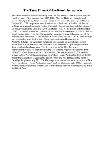 The Three Phases Of The Revolutionary War
The Three Phases of the Revolutionary War The first phase of the Revolution arose in
Northern areas of the colonies from 1775 1776. After the Battle of Lexington and
Concord in April 1775, Americans surrounded the troops of Thomas Gage in Boston.
On June 17, 1775, the patriots were driven away in the Battle of Bunker Hill, but had
inflicted great casualties on the British. Ultimately, the patriots tightened their siege of
Boston, pressuring the British to leave. On March 17, 1776, the British left Boston for
Halifax, with their troops. In 1775 Benedict Arnold had attacked Quebec after a difficult
march during winter. The Siege failed as the Canadians refused to become part of the
independence movement. In the Battle of Valcour Island on Oct 11, 1776, British troops
had managed to push the Patriots... Show more content on Helpwriting.net ...
Amid the failure of the American expedition into Canada, the departing of British
troops from Boston indicated that the British were prepared to fight a larger conflict
than what had already occurred. The Second phase of the Revolution was
characterized by conflict overspreading the Mid Atlantic region of the colonies from
1776 1778. Over the summer in 1776, hundreds of British ships and 32,000 soldiers
arrived in New York City, commanded by William Howe. Washington drew up 19,000
poorly trained soldiers to counter the British Force, and was defeated in the battle of
Brooklyn Heights on Aug 27, 1776. His troops were pushed in a slow retreat across New
Jersey into Pennsylvania. Washington struck back on Christmas night 1776, he crossed
the Delaware and scattered the Hessians who had taken Trenton. Washington also drove
the British from
 