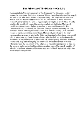 The Prince And The Discourse On Livy
Evidence in both Niccolo Machiavelli s, The Prince and The Discourses on Livy
support the assumption that he was an amoral thinker. Amoral meaning that Machiavelli
has no concern for whether actions are right or wrong. The very term Machiavellian
derives from the theories of Machiavelli and has connotations of deceit and fraud.
Meriam Webster defines the term as suggesting the principles of conduct laid down by
Machiavelli; specifically marked by cunning, duplicity, or bad faith . Machiavelli
considers society an immoral place. According to Machiavelli as stated in The
Discourses on Livy, for as men are, by nature, more prone to evil than to good . The
Princeis a manual for being a successful ruler in an immoral society. Often times that
success is met by committing immoral acts. Machiavelli, an outsider to the inner
workings of government gives what he thinks are the critical tools to being a successful
ruler in modern society. Sometimes you have to play hardball is a saying from today
that I relate to his philosophies. It is very true that, after acquiring rebellious provinces a
second time, they are not so lightly lost afterwards, because the prince, with little
reluctance, takes the opportunity of the rebellion to punish the delinquents, to clear out
the suspects, and to strengthen himself in the weakest places. Machiavelli speaking of
mixed principalities, sees controlling a new state to be difficult because the subjects of
that state will always want a
 