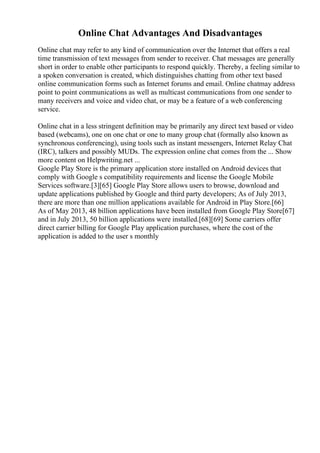 Online Chat Advantages And Disadvantages
Online chat may refer to any kind of communication over the Internet that offers a real
time transmission of text messages from sender to receiver. Chat messages are generally
short in order to enable other participants to respond quickly. Thereby, a feeling similar to
a spoken conversation is created, which distinguishes chatting from other text based
online communication forms such as Internet forums and email. Online chatmay address
point to point communications as well as multicast communications from one sender to
many receivers and voice and video chat, or may be a feature of a web conferencing
service.
Online chat in a less stringent definition may be primarily any direct text based or video
based (webcams), one on one chat or one to many group chat (formally also known as
synchronous conferencing), using tools such as instant messengers, Internet Relay Chat
(IRC), talkers and possibly MUDs. The expression online chat comes from the ... Show
more content on Helpwriting.net ...
Google Play Store is the primary application store installed on Android devices that
comply with Google s compatibility requirements and license the Google Mobile
Services software.[3][65] Google Play Store allows users to browse, download and
update applications published by Google and third party developers; As of July 2013,
there are more than one million applications available for Android in Play Store.[66]
As of May 2013, 48 billion applications have been installed from Google Play Store[67]
and in July 2013, 50 billion applications were installed.[68][69] Some carriers offer
direct carrier billing for Google Play application purchases, where the cost of the
application is added to the user s monthly
 