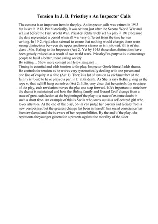 Tension In J. B. Priestley s An Inspector Calls
The context is an important item in the play. An inspector calls was written in 1945
but is set in 1912. Put historically, it was written just after the Second World War and
set just before the First World War. Priestley deliberately set his play in 1912 because
the date represented a period when all was very different from the time he was
writing. In 1912, rigid class seemed to ensure that nothing would change; there were
strong distinctions between the upper and lower classes as is it showed: Girls of that
class , Mrs. Birling to the Inspector (Act 2). Yet by 1945 those class distinctions have
been greatly reduced as a result of two world wars. PriestleyВґs purpose is to encourage
people to build a better, more caring society.
By setting ... Show more content on Helpwriting.net ...
Timing is essential and adds tension to the play. Inspector Goole himself adds drama.
He controls the tension as he works very systematically dealing with one person and
one line of enquiry at a time (Act 1). There is a lot of tension as each member of the
family is found to have played a part in EvaВґs death. As Sheila says HeВґs giving us the
rope so that weВґll hang ourselves (Act 2). ItВґs very clear that he controls the structure
of the play, each revelation moves the play one step forward. ItВґs important to note how
the drama is maintained and how the Birling family and Gerard Croft change from a
state of great satisfaction at the beginning of the play to a state of extreme doubt in
such a short time. An example of this is Sheila who starts out as a self centred girl who
loves attention. At the end of the play, Sheila can judge her parents and Gerald from a
new perspective, but the greatest change has been in herself: her social conscience has
been awakened and she is aware of her responsibilities. By the end of the play, she
represents the younger generation s protests against the morality of the older
 