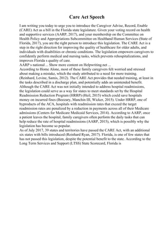 Care Act Speech
I am writing you today to urge you to introduce the Caregiver Advise, Record, Enable
(CARE) Act as a bill in the Florida state legislature. Given your voting record on health
and supportive services (AARP, 2017), and your membership on the Committee on
Health Policy and Appropriations Subcommittee on Healthand Human Services (State of
Florida, 2017), you are the right person to introduce this legislation. The CARE Act is a
step in the right direction for improving the quality of healthcare for older adults, and
individuals with disabilities or chronic conditions. The legislation empowers caregivers to
confidently perform medical and nursing tasks, which prevents rehospitalizations, and
improves Florida s quality of care.
AARP s national ... Show more content on Helpwriting.net ...
According to Home Alone, most of these family caregivers felt worried and stressed
about making a mistake, which the study attributed to a need for more training.
(Reinhard, Levine, Samis, 2012). The CARE Act provides that needed training, at least in
the tasks described in a discharge plan, and potentially adds an unintended benefit.
Although the CARE Act was not initially intended to address hospital readmissions,
the legislation could serve as a way for states to meet standards set by the Hospital
Readmission Reduction Program (HRRP) (Heil, 2015) which could save hospitals
money on incurred fines (Boozary, Manchin III, Wicker, 2015). Under HRRP, one of
byproducts of the ACA, hospitals with readmission rates that exceed the target
readmission rates are penalized by a reduction in payments across all of their Medicare
admissions (Centers for Medicare Medicaid Services, 2014). According to AARP, once
a patient leaves the hospital, family caregivers often perform the daily tasks that can
help reduce the rate of hospital readmissions (AARP, 2015), which is possibly why the
legislation has become so popular.
As of July 2017, 39 states and territories have passed the CARE Act, with an additional
six states with bills introduced (Reinhard Ryan, 2017). Florida, is one of few states that
has not passed this legislation, despite the potential benefit to the state. According to the
Long Term Services and Support (LTSS) State Scorecard, Florida is
 