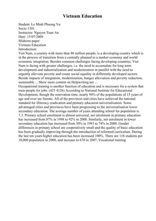 Vietnam Education
Student: Le Minh Phuong Vu
Socio 1301
Instructor: Nguyen Tuan An
Date: 15/07/2009
Midterm paper
Vietnam Education
Introduction:
Viet Nam, a country with more than 80 million people, is a developing country which is
in the process of transition from a centrally planned to a market economy and world
economic integration. Besides common challenges facing developing countries, Viet
Nam is facing with greater challenges, i.e. the need to accumulate for long term
development and industrialization and modernization in parallel with the need to
urgently alleviate poverty and create social equality in differently developed sectors.
Beside impacts of integration, modernization, hunger alleviation and poverty reduction,
sustainable ... Show more content on Helpwriting.net ...
Occupational training is another function of education and is necessary for a system that
train people for jobs. (425 4126) According to National Institute for Educational
Development, though the renovation time, nearly 94% of the populations of 15 years of
age and over are literate. All of the provinces and cities have achieved the national
standard for illiteracy eradication and primary education universalisation. Some
advantaged cities and provinces have been progressing to the universalisation lower
secondary education. The average number of years attending school for population is
7.3. Primary school enrolment is almost universal, net enrolment in primary education
has increased from 87% in 1998 to 92% in 2000. Similarly, net enrolment in lower
secondary education has increased from 30% in 1993 to 74% in 2000. Gender
differences in primary school are cooperatively small and the quality of basic education
has been gradually improving through the introduction of reformed curriculum. During
the last ten years higher education has been increased 100%. There are 118 students per
10,000 population in 2000, and increase to 670 in 2007. Vocational training
 